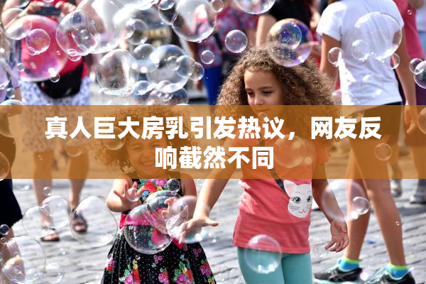 真人巨大房乳引发热议，网友反响截然不同