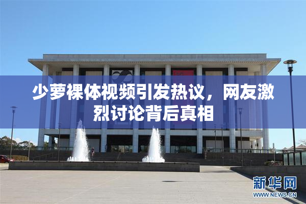 少萝裸体视频引发热议，网友激烈讨论背后真相