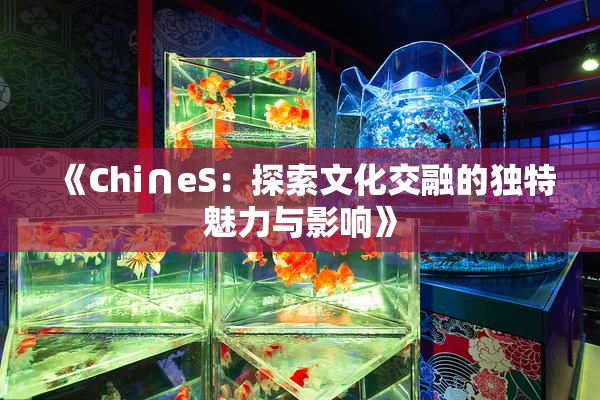 《Chi∩eS：探索文化交融的独特魅力与影响》