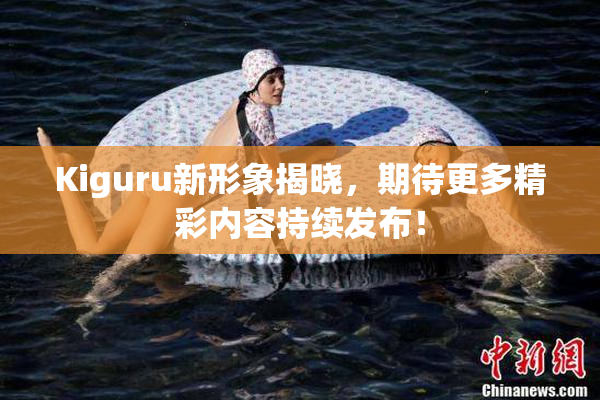 Kiguru新形象揭晓，期待更多精彩内容持续发布！