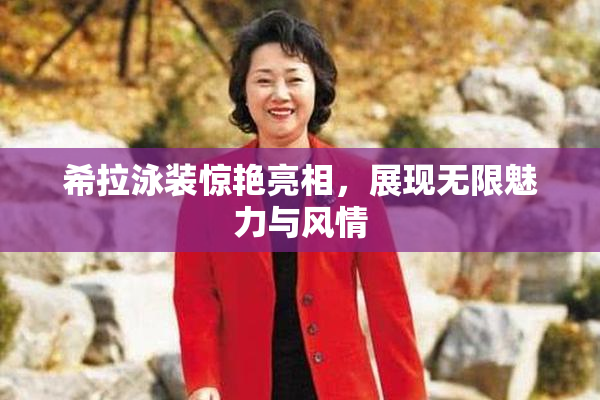 希拉泳装惊艳亮相，展现无限魅力与风情