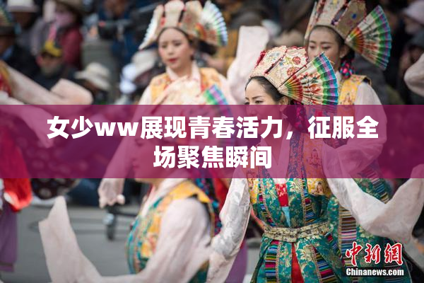 女少ww展现青春活力，征服全场聚焦瞬间