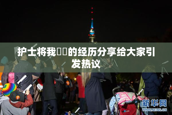 护士将我亅亅的经历分享给大家引发热议