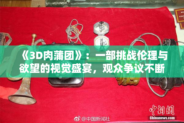 《3D肉蒲团》：一部挑战伦理与欲望的视觉盛宴，观众争议不断
