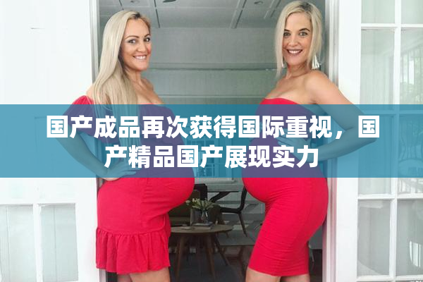 国产成品再次获得国际重视，国产精品国产展现实力