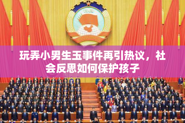 玩弄小男生玉事件再引热议，社会反思如何保护孩子