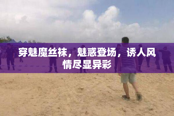 穿魅魔丝袜，魅惑登场，诱人风情尽显异彩