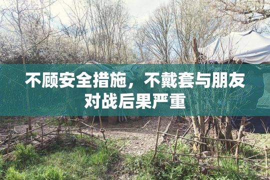 不顾安全措施，不戴套与朋友对战后果严重