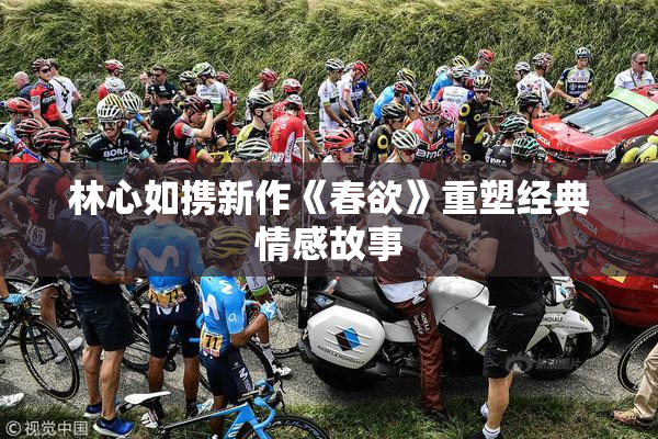 林心如携新作《春欲》重塑经典情感故事