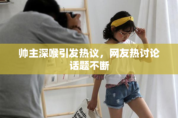 帅主深喉引发热议，网友热讨论话题不断