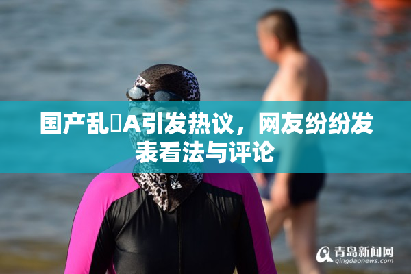 国产乱婬A引发热议，网友纷纷发表看法与评论