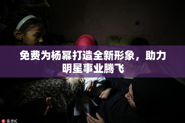 免费为杨幂打造全新形象，助力明星事业腾飞