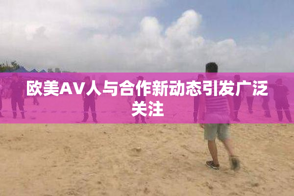 欧美AV人与合作新动态引发广泛关注