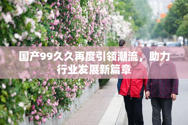 国产99久久再度引领潮流，助力行业发展新篇章