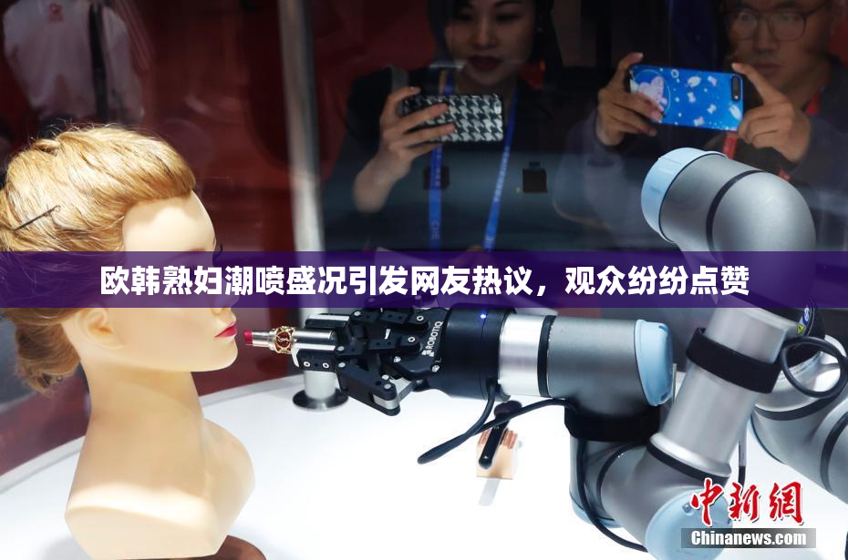 欧韩熟妇潮喷盛况引发网友热议，观众纷纷点赞