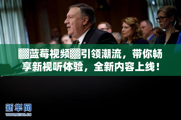 ▓蓝莓视频▓引领潮流，带你畅享新视听体验，全新内容上线！