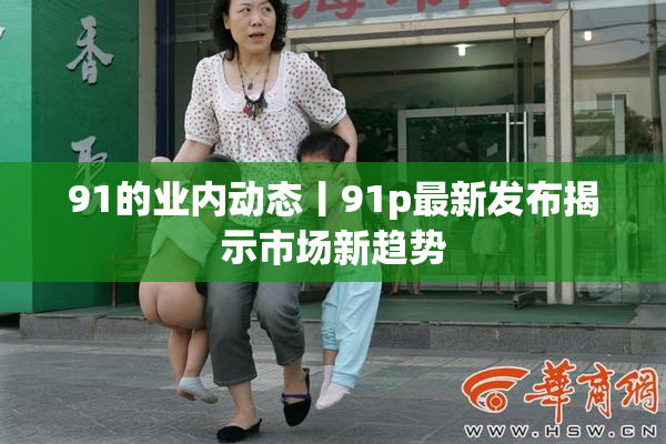 91的业内动态丨91p最新发布揭示市场新趋势