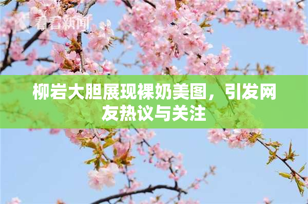 柳岩大胆展现裸奶美图，引发网友热议与关注