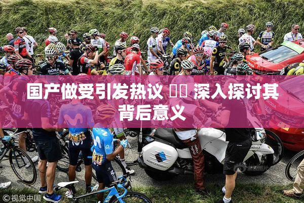 国产做受引发热议 ❌‌ 深入探讨其背后意义
