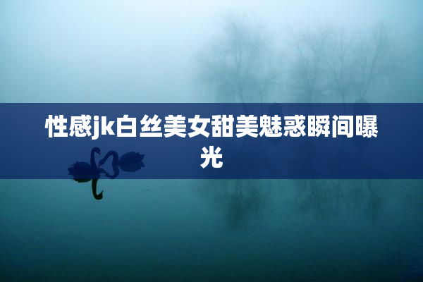 性感jk白丝美女甜美魅惑瞬间曝光