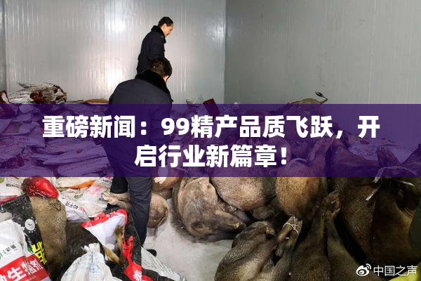 重磅新闻：99精产品质飞跃，开启行业新篇章！
