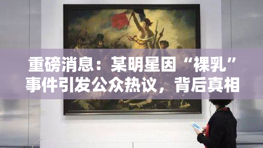 重磅消息：某明星因“裸乳”事件引发公众热议，背后真相曝光！