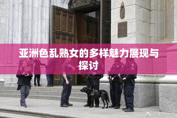 亚洲色乱熟女的多样魅力展现与探讨