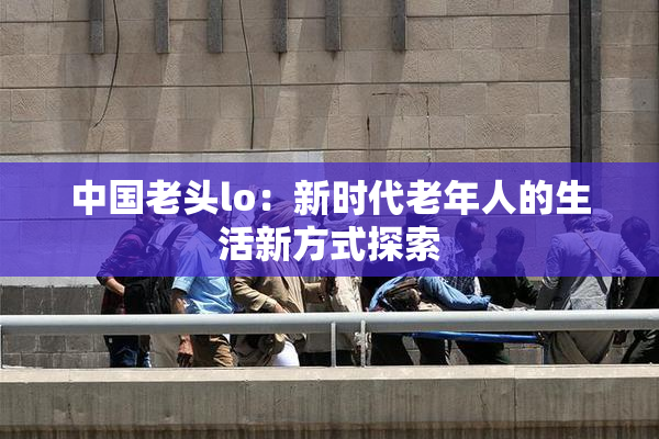 中国老头lo：新时代老年人的生活新方式探索
