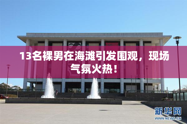 13名裸男在海滩引发围观，现场气氛火热！