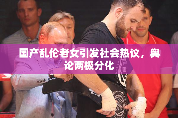 国产乱伦老女引发社会热议，舆论两极分化