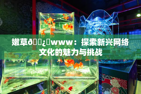 嫩草🌿‌www：探索新兴网络文化的魅力与挑战