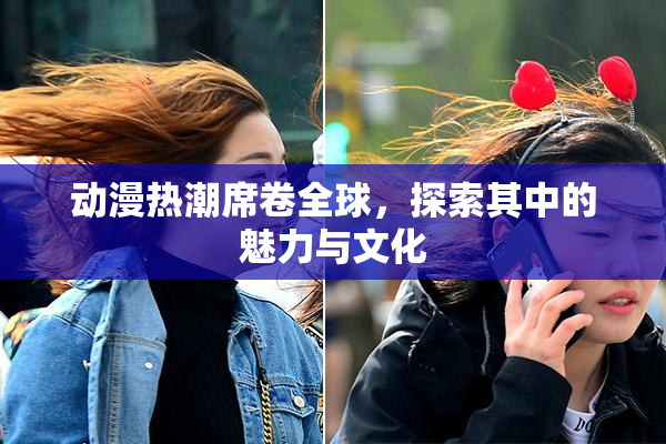 动漫热潮席卷全球，探索其中的魅力与文化