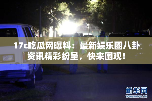 17c吃瓜网曝料：最新娱乐圈八卦资讯精彩纷呈，快来围观！