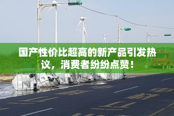 国产性价比超高的新产品引发热议，消费者纷纷点赞！