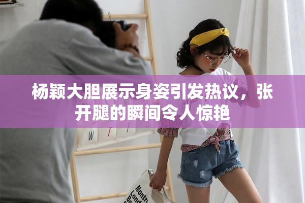 杨颖大胆展示身姿引发热议，张开腿的瞬间令人惊艳