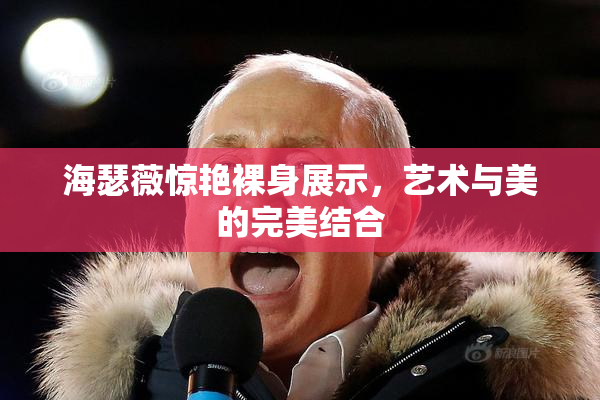 海瑟薇惊艳裸身展示，艺术与美的完美结合
