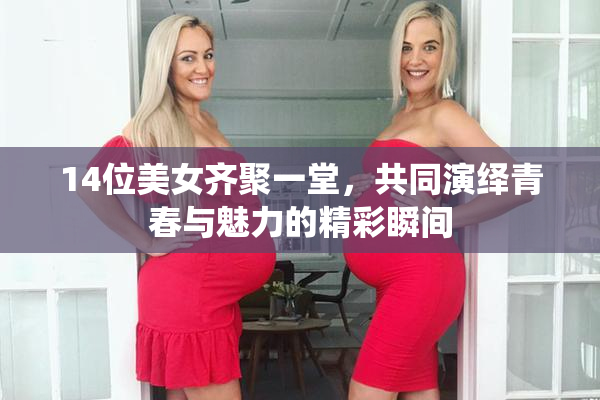 14位美女齐聚一堂，共同演绎青春与魅力的精彩瞬间