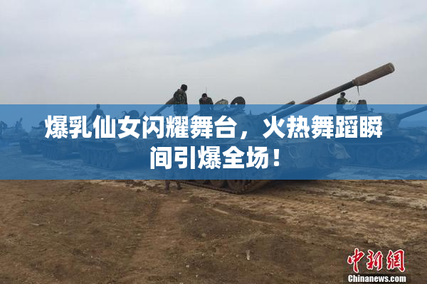 爆乳仙女闪耀舞台，火热舞蹈瞬间引爆全场！