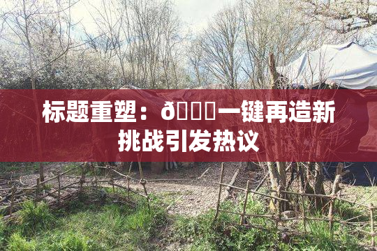 标题重塑：🔞一键再造新挑战引发热议
