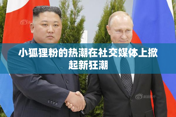小狐狸粉的热潮在社交媒体上掀起新狂潮