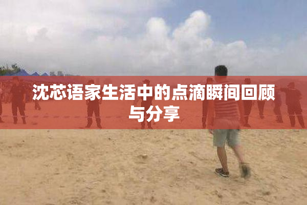 沈芯语家生活中的点滴瞬间回顾与分享