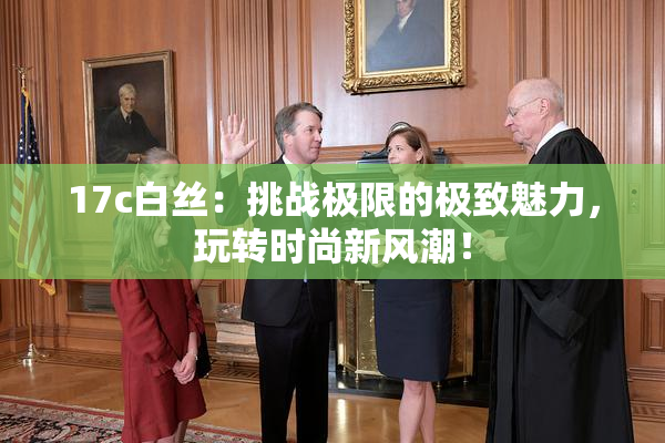 17c白丝：挑战极限的极致魅力，玩转时尚新风潮！