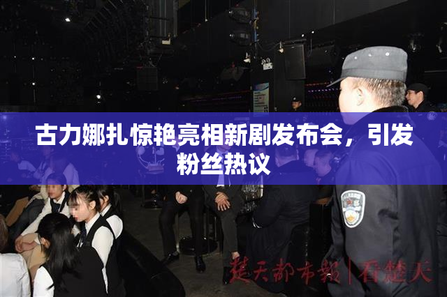 古力娜扎惊艳亮相新剧发布会，引发粉丝热议