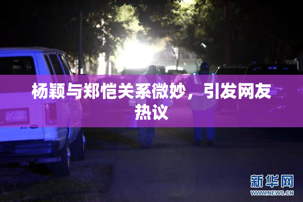 杨颖与郑恺关系微妙，引发网友热议
