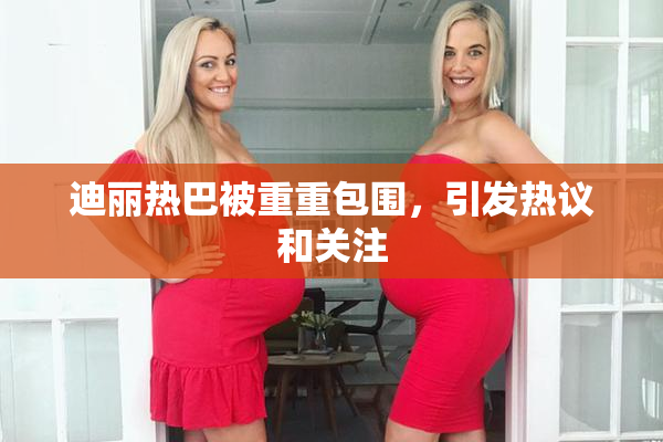 迪丽热巴被重重包围，引发热议和关注