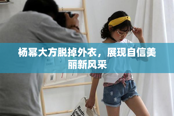 杨幂大方脱掉外衣，展现自信美丽新风采