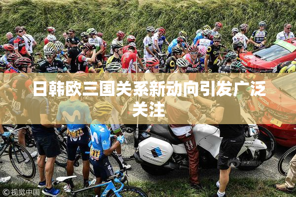 日韩欧三国关系新动向引发广泛关注