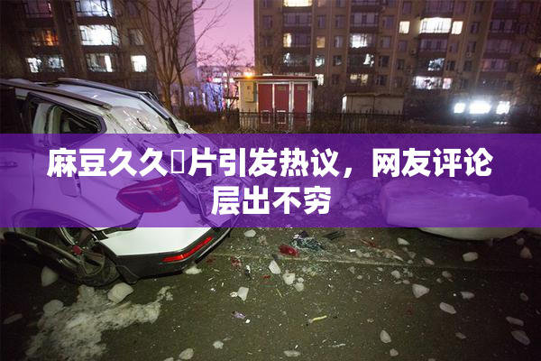 麻豆久久婬片引发热议，网友评论层出不穷