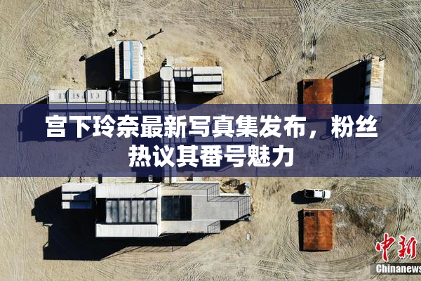 宫下玲奈最新写真集发布，粉丝热议其番号魅力