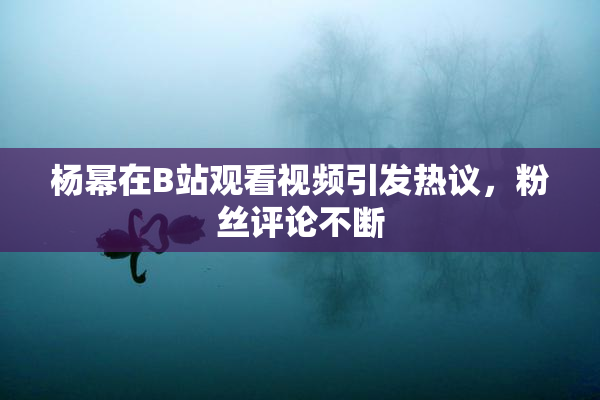杨幂在B站观看视频引发热议，粉丝评论不断